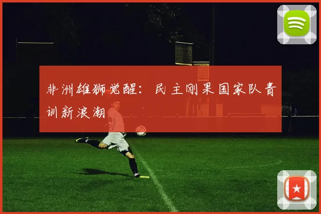 非洲雄狮觉醒：民主刚果国家队青训新浪潮