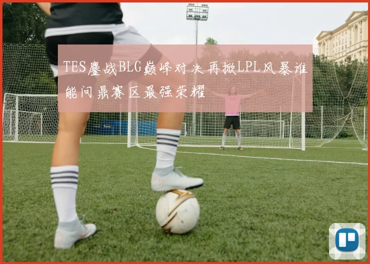 TES鏖战BLG巅峰对决再掀LPL风暴谁能问鼎赛区最强荣耀