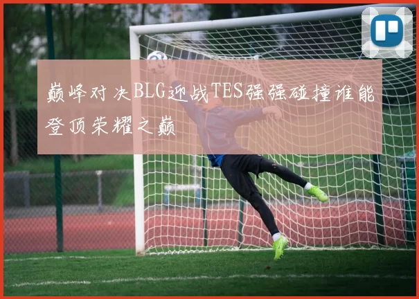 巅峰对决BLG迎战TES强强碰撞谁能登顶荣耀之巅