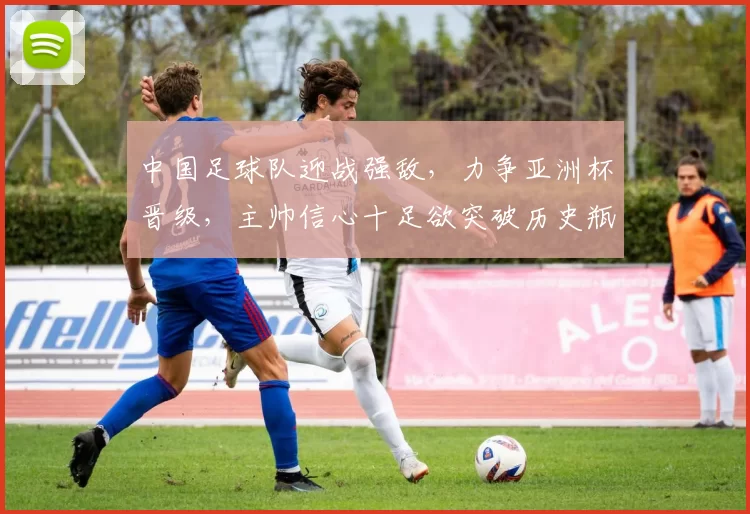 中国足球队迎战强敌，力争亚洲杯晋级，主帅信心十足欲突破历史瓶颈