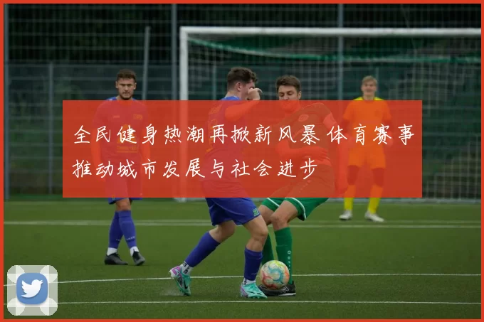 全民健身热潮再掀新风暴 体育赛事推动城市发展与社会进步