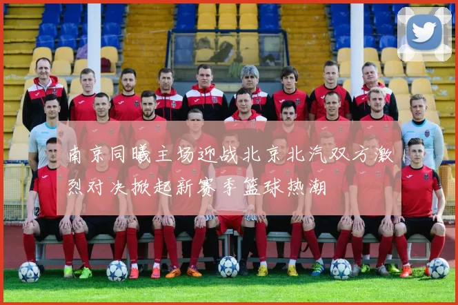南京同曦主场迎战北京北汽双方激烈对决掀起新赛季篮球热潮