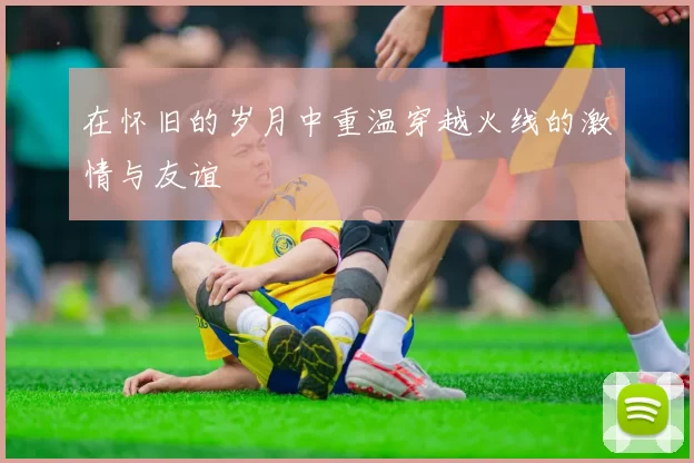 在怀旧的岁月中重温穿越火线的激情与友谊