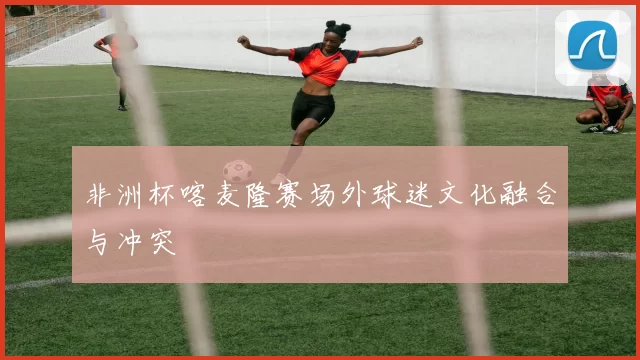 非洲杯喀麦隆赛场外球迷文化融合与冲突