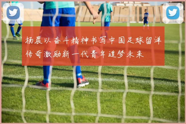 杨晨以奋斗精神书写中国足球留洋传奇激励新一代青年追梦未来