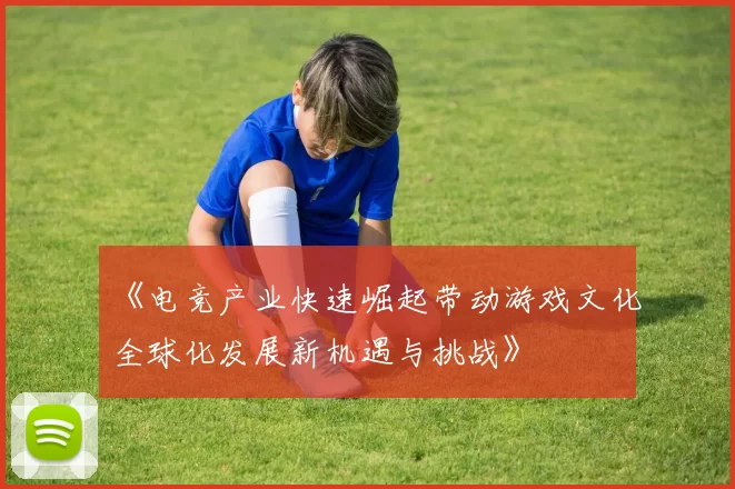 《电竞产业快速崛起带动游戏文化全球化发展新机遇与挑战》