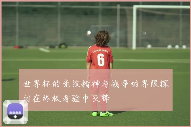 世界杯的竞技精神与战争的界限探讨在终极考验中交锋