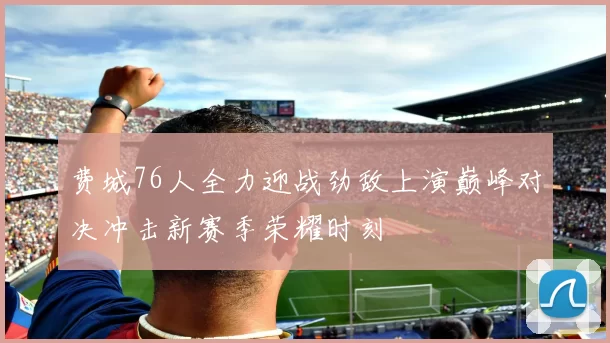 费城76人全力迎战劲敌上演巅峰对决冲击新赛季荣耀时刻